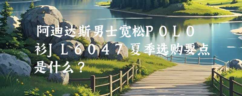 阿迪达斯男士宽松POLO衫JL6047夏季选购要点是什么？