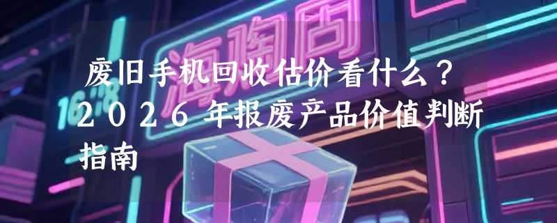 废旧手机回收估价看什么？2026年报废产品价值判断指南