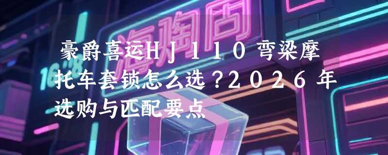 豪爵喜运HJ110弯梁摩托车套锁怎么选？2026年选购与匹配要点