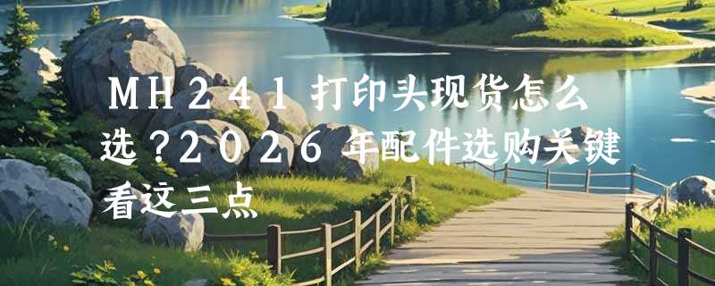 MH241打印头现货怎么选？2026年配件选购关键看这三点