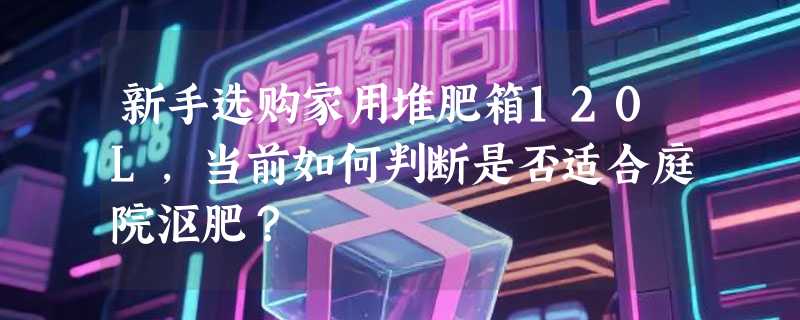 新手选购家用堆肥箱120L，当前如何判断是否适合庭院沤肥？