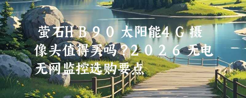 萤石HB90太阳能4G摄像头值得买吗？2026无电无网监控选购要点