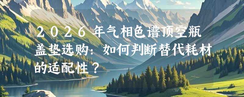 2026年气相色谱顶空瓶盖垫选购：如何判断替代耗材的适配性？