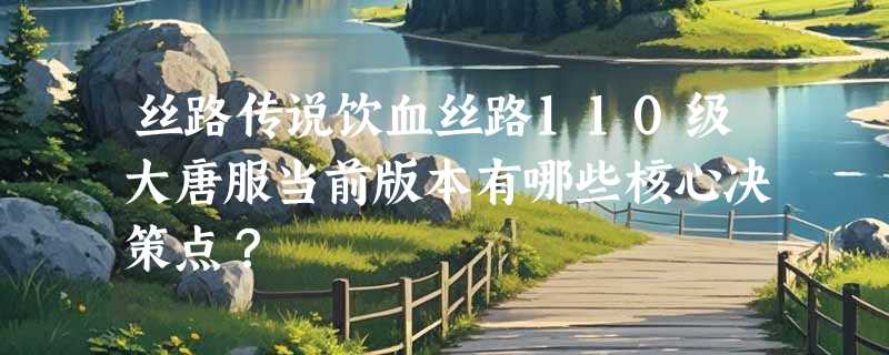 丝路传说饮血丝路110级大唐服当前版本有哪些核心决策点？