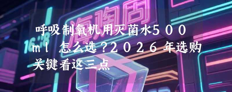呼吸制氧机用灭菌水500ml怎么选？2026年选购关键看这三点