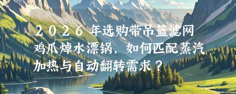 2026年选购带吊篮滤网鸡爪焯水漂锅，如何匹配蒸汽加热与自动翻转需求？