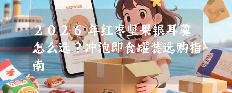 2026年红枣坚果银耳羹怎么选？冲泡即食罐装选购指南