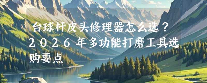 台球杆皮头修理器怎么选？2026年多功能打磨工具选购要点