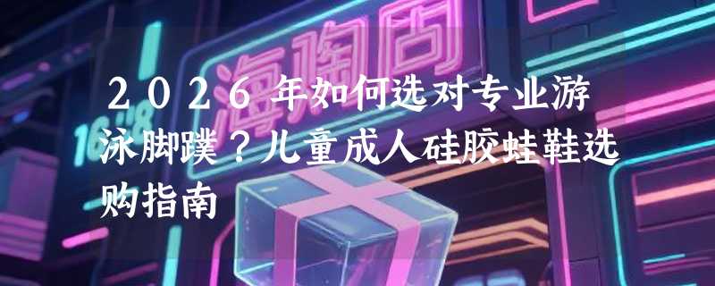 2026年如何选对专业游泳脚蹼？儿童成人硅胶蛙鞋选购指南