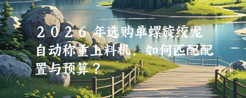 2026年选购单螺旋绞龙自动称重上料机，如何匹配配置与预算？
