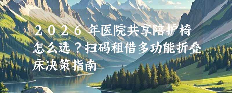 2026年医院共享陪护椅怎么选？扫码租借多功能折叠床决策指南