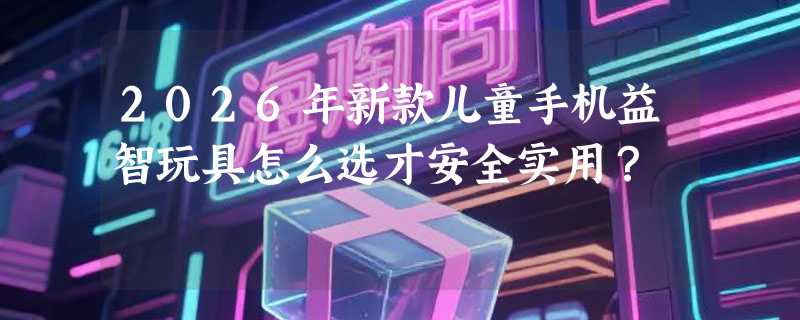 2026年新款儿童手机益智玩具怎么选才安全实用？