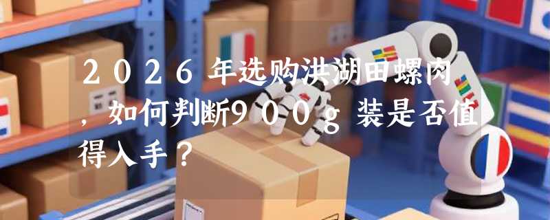 2026年选购洪湖田螺肉，如何判断900g装是否值得入手？
