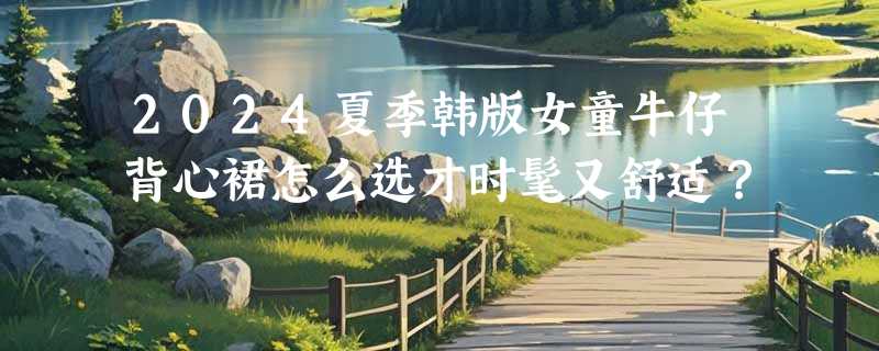 2024夏季韩版女童牛仔背心裙怎么选才时髦又舒适？