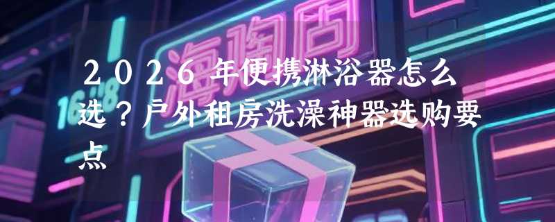 2026年便携淋浴器怎么选？户外租房洗澡神器选购要点