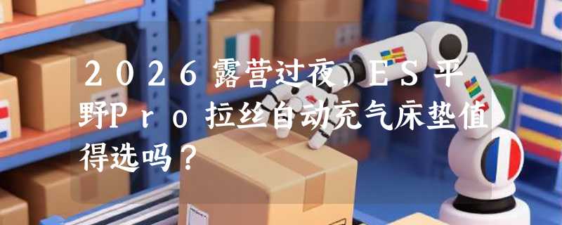 2026露营过夜，ES平野Pro拉丝自动充气床垫值得选吗？
