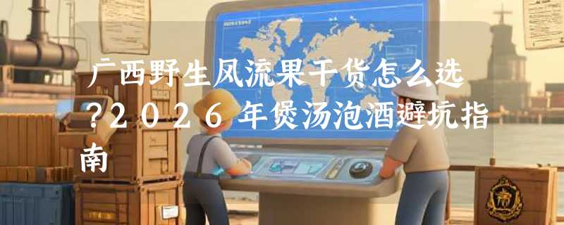 广西野生风流果干货怎么选？2026年煲汤泡酒避坑指南