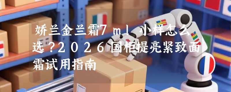 娇兰金兰霜7ml小样怎么选？2026国柜提亮紧致面霜试用指南