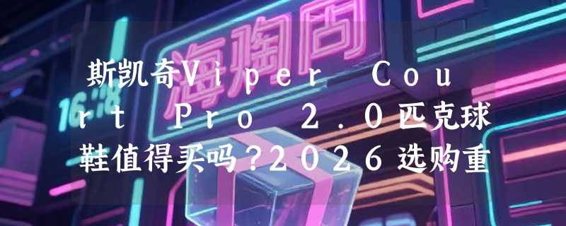 斯凯奇Viper Court Pro 2.0匹克球鞋值得买吗？2026选购重点解析