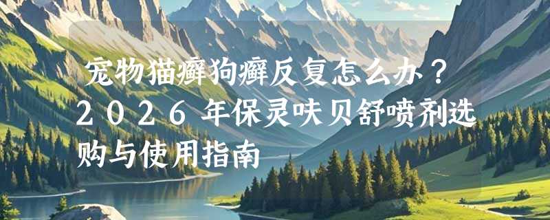 宠物猫癣狗癣反复怎么办？2026年保灵呋贝舒喷剂选购与使用指南