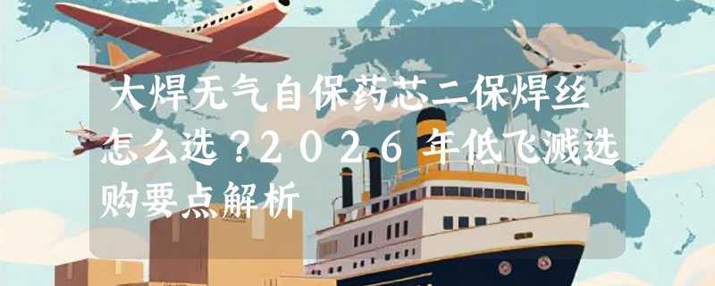 大焊无气自保药芯二保焊丝怎么选？2026年低飞溅选购要点解析