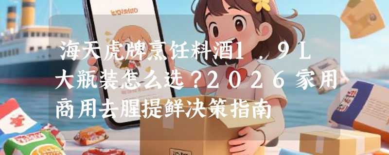 海天虎牌烹饪料酒1.9L大瓶装怎么选？2026家用商用去腥提鲜决策指南