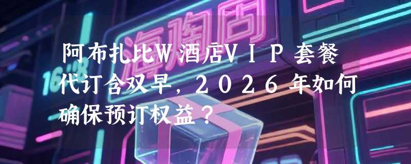 阿布扎比W酒店VIP套餐代订含双早，2026年如何确保预订权益？