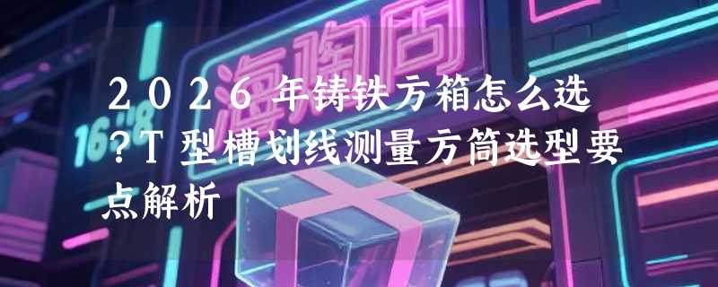 2026年铸铁方箱怎么选？T型槽划线测量方筒选型要点解析