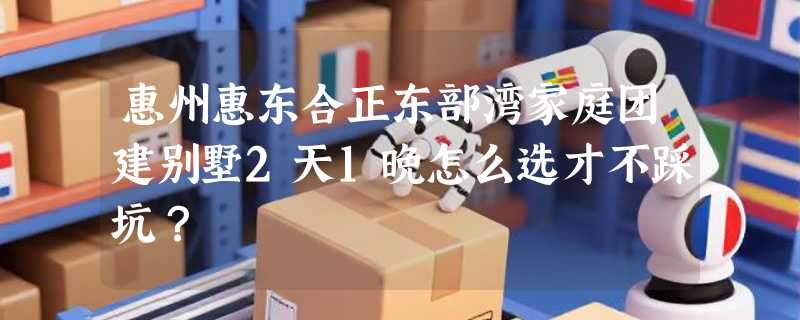 惠州惠东合正东部湾家庭团建别墅2天1晚怎么选才不踩坑？