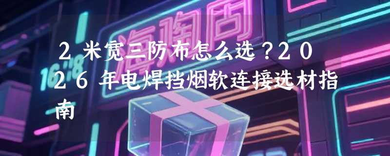 2米宽三防布怎么选？2026年电焊挡烟软连接选材指南