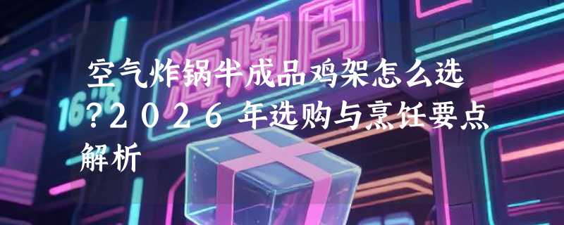 空气炸锅半成品鸡架怎么选？2026年选购与烹饪要点解析