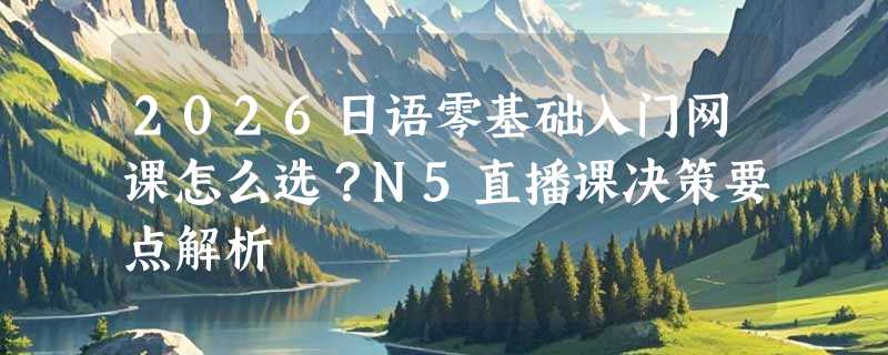 2026日语零基础入门网课怎么选？N5直播课决策要点解析