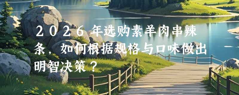 2026年选购素羊肉串辣条，如何根据规格与口味做出明智决策？