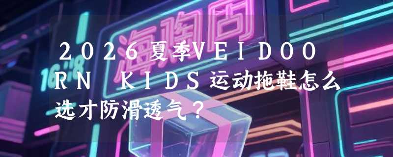 2026夏季VEIDOORN KIDS运动拖鞋怎么选才防滑透气？