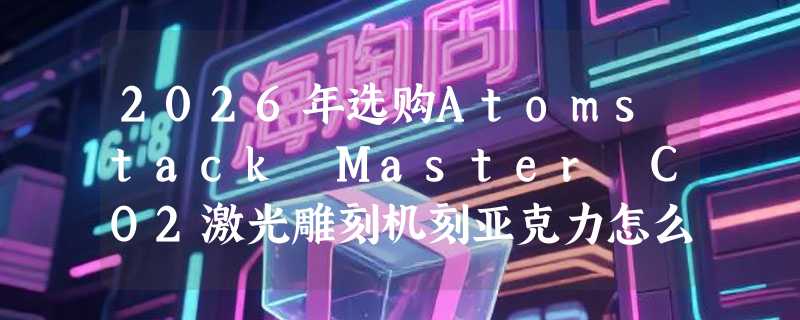 2026年选购Atomstack Master CO2激光雕刻机刻亚克力怎么选？