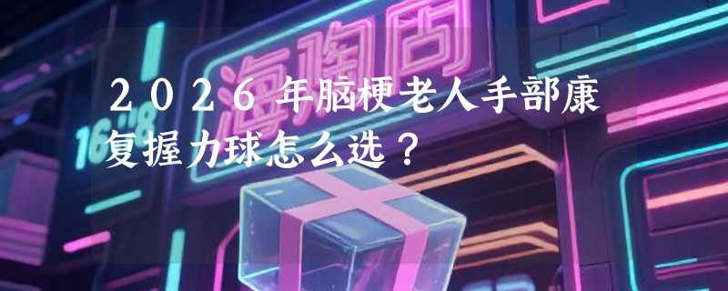 2026年脑梗老人手部康复握力球怎么选？