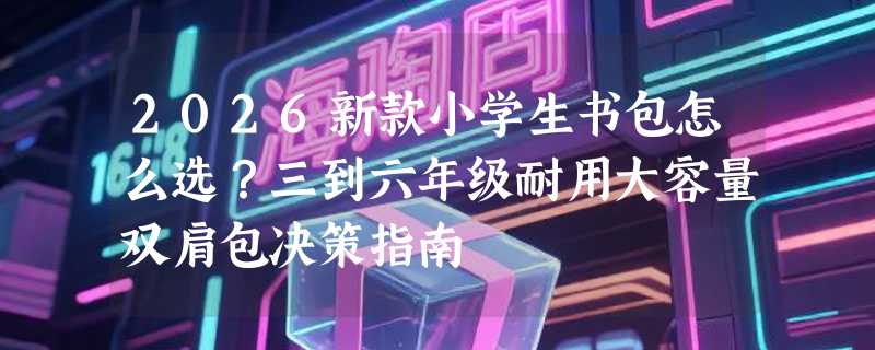 2026新款小学生书包怎么选？三到六年级耐用大容量双肩包决策指南