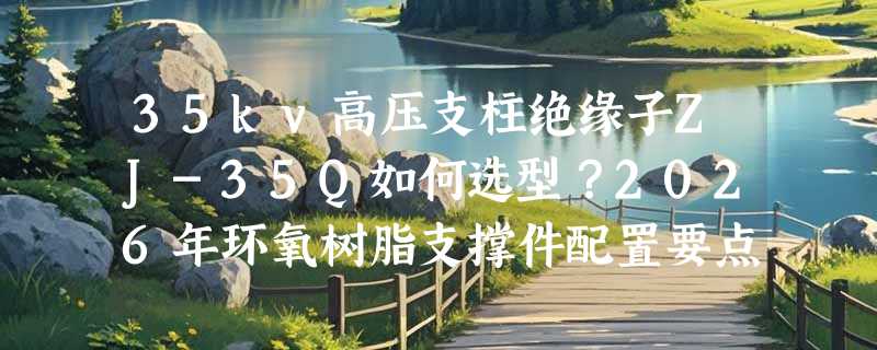 35kv高压支柱绝缘子ZJ-35Q如何选型？2026年环氧树脂支撑件配置要点