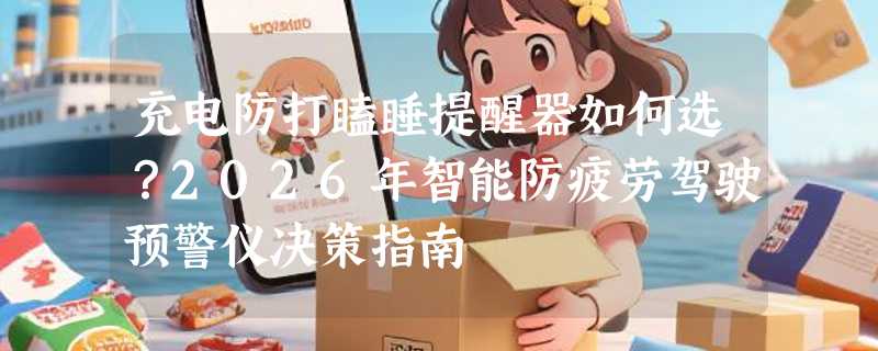 充电防打瞌睡提醒器如何选？2026年智能防疲劳驾驶预警仪决策指南