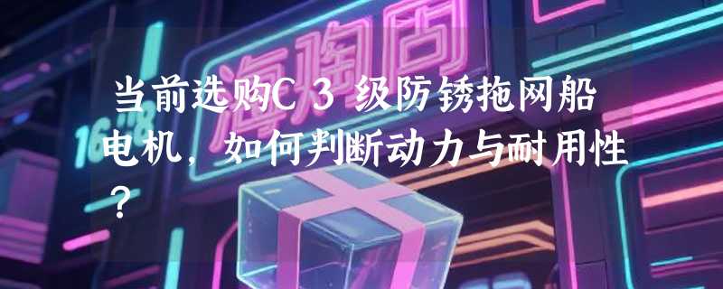 当前选购C3级防锈拖网船电机，如何判断动力与耐用性？