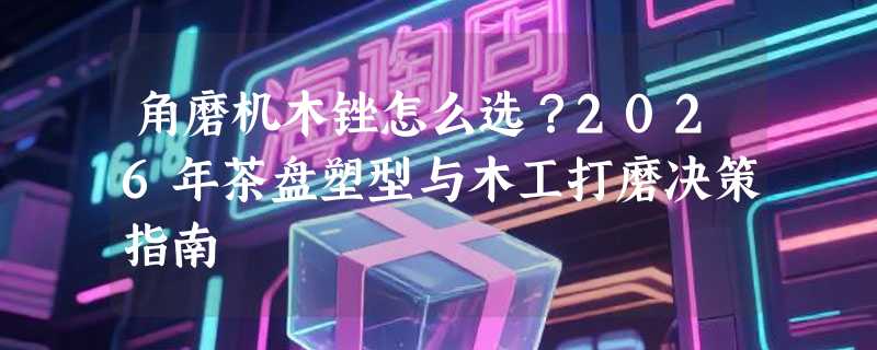 角磨机木锉怎么选？2026年茶盘塑型与木工打磨决策指南