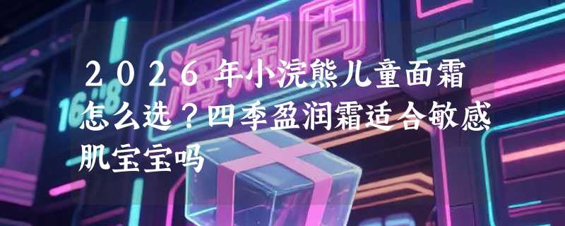 2026年小浣熊儿童面霜怎么选？四季盈润霜适合敏感肌宝宝吗