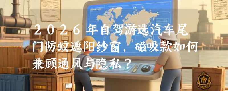 2026年自驾游选汽车尾门防蚊遮阳纱窗，磁吸款如何兼顾通风与隐私？