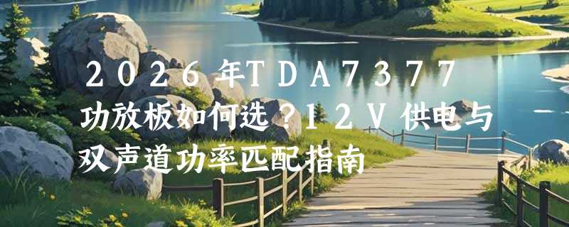 2026年TDA7377功放板如何选？12V供电与双声道功率匹配指南