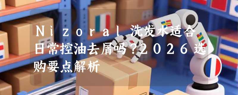 Nizoral洗发水适合日常控油去屑吗？2026选购要点解析