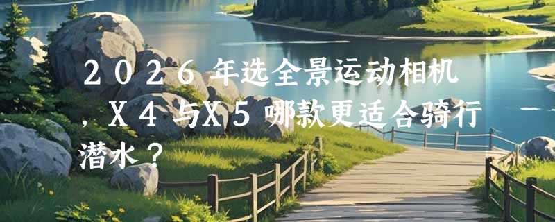 2026年选全景运动相机，X4与X5哪款更适合骑行潜水？