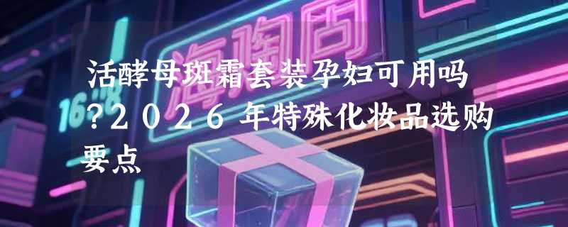 活酵母斑霜套装孕妇可用吗？2026年特殊化妆品选购要点