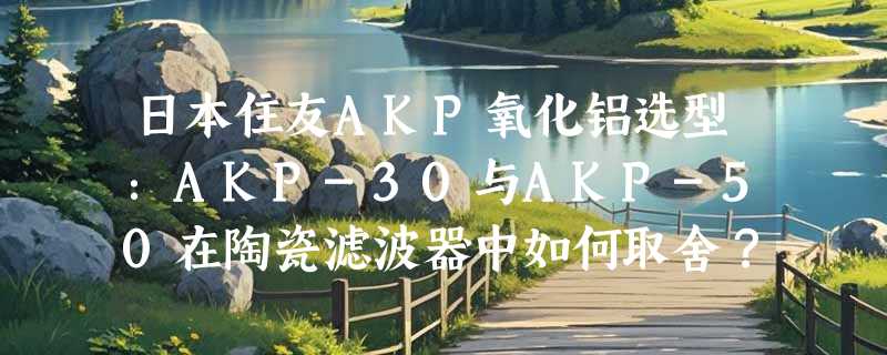 日本住友AKP氧化铝选型：AKP-30与AKP-50在陶瓷滤波器中如何取舍？