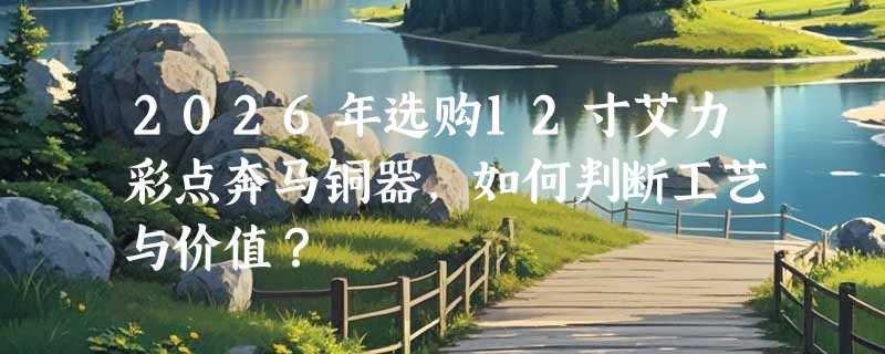 2026年选购12寸艾力彩点奔马铜器，如何判断工艺与价值？