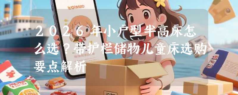 2026年小户型半高床怎么选？带护栏储物儿童床选购要点解析